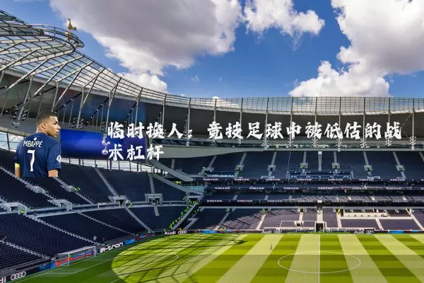 临时换人:竞技足球中被低估的战术杠杆
